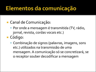  Canal de Comunicação:
 Por onde a mensagem é transmitida (TV, rádio,
jornal, revista, cordas vocais etc.)
 Código:
 Combinação de signos (palavras, imagens, sons
etc.) utilizados na transmissão de uma
mensagem. A comunicação só se concretizará, se
o receptor souber decodificar a mensagem
 