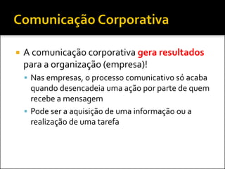  A comunicação corporativa gera resultados
para a organização (empresa)!
 Nas empresas, o processo comunicativo só acaba
quando desencadeia uma ação por parte de quem
recebe a mensagem
 Pode ser a aquisição de uma informação ou a
realização de uma tarefa
 