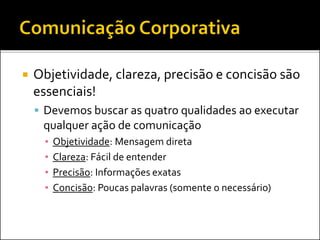  Objetividade, clareza, precisão e concisão são
essenciais!
 Devemos buscar as quatro qualidades ao executar
qualquer ação de comunicação
▪ Objetividade: Mensagem direta
▪ Clareza: Fácil de entender
▪ Precisão: Informações exatas
▪ Concisão: Poucas palavras (somente o necessário)
 