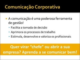  A comunicação é uma poderosa ferramenta
de gestão!
 Facilita a tomada de decisão
 Aprimora os processos de trabalho
 Estimula, desenvolve e valoriza os profissionais
Quer virar “chefe” ou abrir a sua
empresa? Aprenda a se comunicar bem!
 