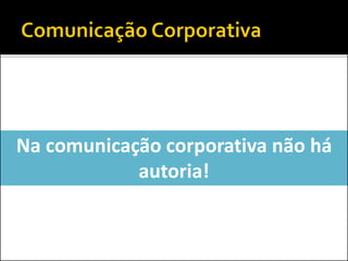 Na comunicação corporativa não há
autoria!
 
