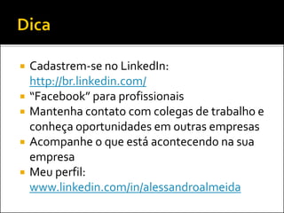 Cadastrem-se no LinkedIn:
http://br.linkedin.com/
 “Facebook” para profissionais
 Mantenha contato com colegas de trabalho e
conheça oportunidades em outras empresas
 Acompanhe o que está acontecendo na sua
empresa
 Meu perfil:
www.linkedin.com/in/alessandroalmeida
 