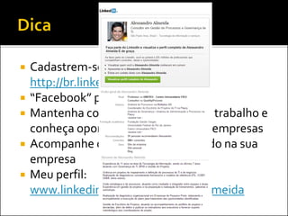  Cadastrem-se no LinkedIn:
http://br.linkedin.com/
 “Facebook” para profissionais
 Mantenha contato com colegas de trabalho e
conheça oportunidades em outras empresas
 Acompanhe o que está acontecendo na sua
empresa
 Meu perfil:
www.linkedin.com/in/alessandroalmeida
 