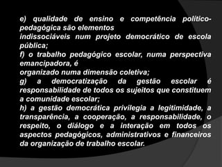 e) qualidade de ensino e competência político-
pedagógica são elementos
indissociáveis num projeto democrático de escola
pública;
f) o trabalho pedagógico escolar, numa perspectiva
emancipadora, é
organizado numa dimensão coletiva;
g) a democratização da gestão escolar é
responsabilidade de todos os sujeitos que constituem
a comunidade escolar;
h) a gestão democrática privilegia a legitimidade, a
transparência, a cooperação, a responsabilidade, o
respeito, o diálogo e a interação em todos os
aspectos pedagógicos, administrativos e financeiros
da organização de trabalho escolar.
 
