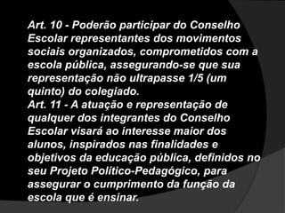 Art. 10 - Poderão participar do Conselho
Escolar representantes dos movimentos
sociais organizados, comprometidos com a
escola pública, assegurando-se que sua
representação não ultrapasse 1/5 (um
quinto) do colegiado.
Art. 11 - A atuação e representação de
qualquer dos integrantes do Conselho
Escolar visará ao interesse maior dos
alunos, inspirados nas finalidades e
objetivos da educação pública, definidos no
seu Projeto Político-Pedagógico, para
assegurar o cumprimento da função da
escola que é ensinar.
 