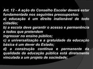 Art. 12 - A ação do Conselho Escolar deverá estar
fundamentada nos seguintes pressupostos:
a) educação é um direito inalienável de todo
cidadão;
b) a escola deve garantir o acesso e permanência
a todos que pretendem
ingressar no ensino público;
c) a universalização e a gratuidade da educação
básica é um dever do Estado;
d) a construção contínua e permanente da
qualidade da educação pública está diretamente
vinculada a um projeto de sociedade;
 