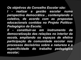 Os objetivos do Conselho Escolar são:
I - realizar a gestão escolar numa
perspectiva democrática , contemplando o
coletivo, de acordo com as propostas
educacionais contidas no Projeto Político-
Pedagógico da Escola;
II - constituir-se em instrumento de
democratização das relações no interior da
escola, ampliando os espaços de efetiva
participação da comunidade escolar nos
processos decisórios sobre a natureza e a
especificidade do trabalho pedagógico
escolar;
 