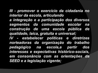 III - promover o exercício da cidadania no
interior da escola, articulando
a integração e a participação dos diversos
segmentos da comunidade escolar na
construção de uma escola pública de
qualidade, laica, gratuita e universal;
IV - estabelecer políticas e diretrizes
norteadoras da organização do trabalho
pedagógico na escola,a partir dos
interesses e expectativas histórico-sociais,
em consonância com as orientações da
SEED e a legislação vigente;
 
