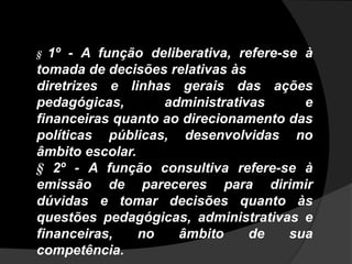 § 1º - A função deliberativa, refere-se à
tomada de decisões relativas às
diretrizes e linhas gerais das ações
pedagógicas, administrativas e
financeiras quanto ao direcionamento das
políticas públicas, desenvolvidas no
âmbito escolar.
§ 2º - A função consultiva refere-se à
emissão de pareceres para dirimir
dúvidas e tomar decisões quanto às
questões pedagógicas, administrativas e
financeiras, no âmbito de sua
competência.
 
