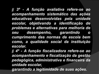 § 3º - A função avaliativa refere-se ao
acompanhamento sistemático das ações
educativas desenvolvidas pela unidade
escolar, objetivando a identificação de
problemas e alternativas para melhoria de
seu desempenho, garantindo o
cumprimento das normas da escola bem
como, a qualidade social da instituição
escolar.
§ 4º - A função fiscalizadora refere-se ao
acompanhamento e fiscalização da gestão
pedagógica, administrativa e financeira da
unidade escolar,
garantindo a legitimidade de suas ações.
 