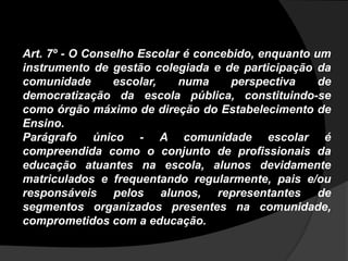 Art. 7º - O Conselho Escolar é concebido, enquanto um
instrumento de gestão colegiada e de participação da
comunidade escolar, numa perspectiva de
democratização da escola pública, constituindo-se
como órgão máximo de direção do Estabelecimento de
Ensino.
Parágrafo único - A comunidade escolar é
compreendida como o conjunto de profissionais da
educação atuantes na escola, alunos devidamente
matriculados e frequentando regularmente, pais e/ou
responsáveis pelos alunos, representantes de
segmentos organizados presentes na comunidade,
comprometidos com a educação.
 