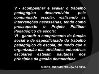 V - acompanhar e avaliar o trabalho
pedagógico desenvolvido pela
comunidade escolar, realizando as
intervenções necessárias, tendo como
pressuposto o Projeto Político-
Pedagógico da escola;
VI - garantir o cumprimento da função
social e da especificidade do trabalho
pedagógico da escola, de modo que a
organização das atividades educativas
escolares estejam pautadas nos
princípios da gestão democrática.
SLIDES: ANTÔNIO FRANÇA DA SILVA
 
