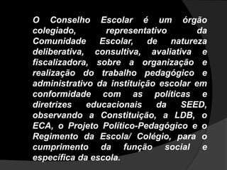 O Conselho Escolar é um órgão
colegiado, representativo da
Comunidade Escolar, de natureza
deliberativa, consultiva, avaliativa e
fiscalizadora, sobre a organização e
realização do trabalho pedagógico e
administrativo da instituição escolar em
conformidade com as políticas e
diretrizes educacionais da SEED,
observando a Constituição, a LDB, o
ECA, o Projeto Político-Pedagógico e o
Regimento da Escola/ Colégio, para o
cumprimento da função social e
específica da escola.
 