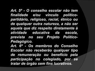 Art. 5º - O conselho escolar não tem
finalidade e/ou vínculo político-
partidário, religioso, racial, étnico ou
de qualquer outra natureza, a não ser
aquela que diz respeito diretamente à
atividade educativa da escola,
prevista no seu Projeto Político-
Pedagógico.
Art. 6º - Os membros do Conselho
Escolar não receberão qualquer tipo
de remuneração ou benefício pela
participação no colegiado, por se
tratar de órgão sem fins lucrativos.
 