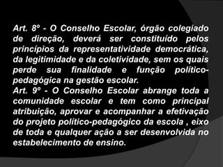 Art. 8º - O Conselho Escolar, órgão colegiado
de direção, deverá ser constituído pelos
princípios da representatividade democrática,
da legitimidade e da coletividade, sem os quais
perde sua finalidade e função político-
pedagógica na gestão escolar.
Art. 9º - O Conselho Escolar abrange toda a
comunidade escolar e tem como principal
atribuição, aprovar e acompanhar a efetivação
do projeto político-pedagógico da escola , eixo
de toda e qualquer ação a ser desenvolvida no
estabelecimento de ensino.
 