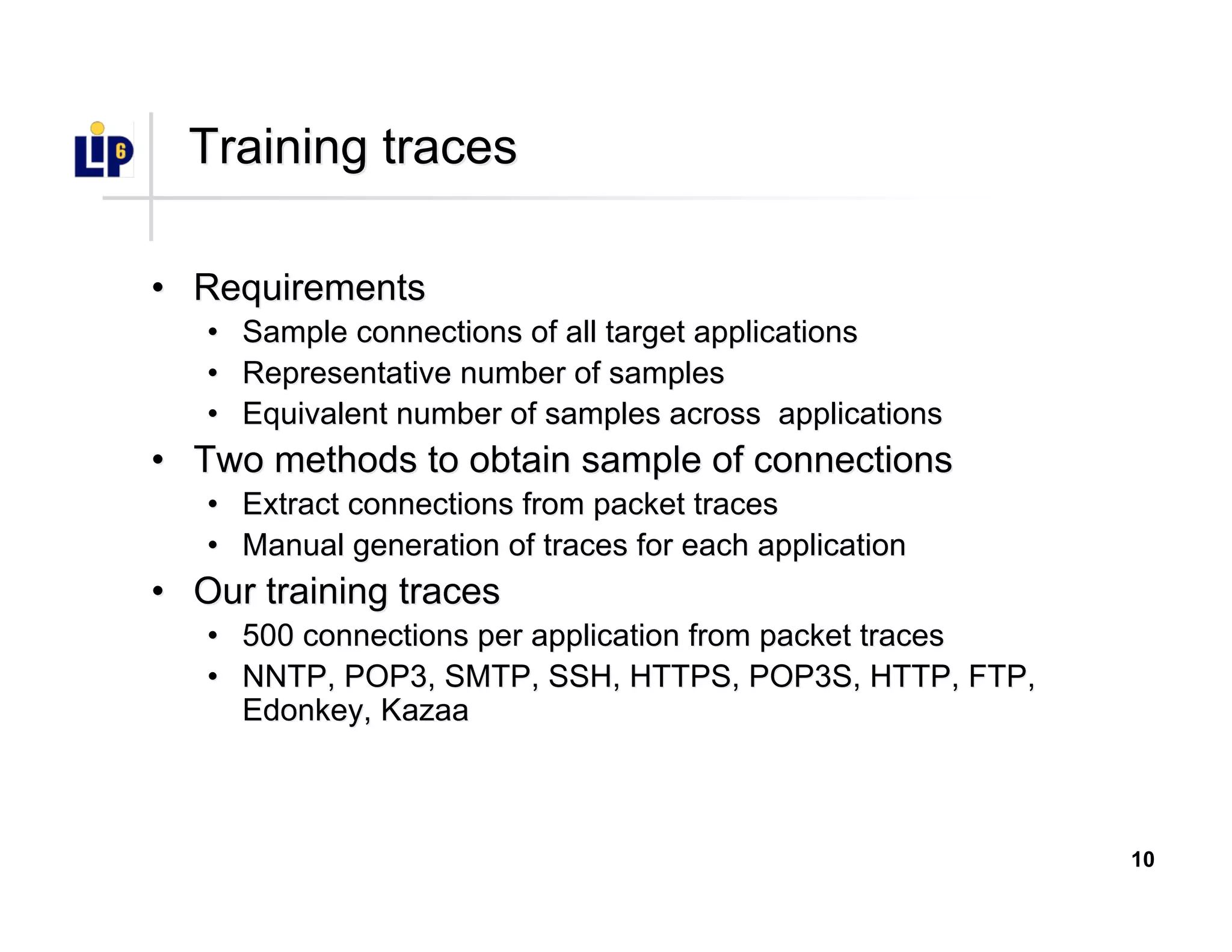 10
Training tracesTraining traces
•• RequirementsRequirements
•• Sample connections of all target applicationsSample connections of all target applications
•• Representative number of samplesRepresentative number of samples
•• Equivalent number of samples across applicationsEquivalent number of samples across applications
•• Two methods to obtain sample of connectionsTwo methods to obtain sample of connections
•• Extract connections from packet tracesExtract connections from packet traces
•• Manual generation of traces for each applicationManual generation of traces for each application
•• Our training tracesOur training traces
•• 500 connections per application from packet traces500 connections per application from packet traces
•• NNTP, POP3, SMTP, SSH, HTTPS, POP3S, HTTP, FTP,NNTP, POP3, SMTP, SSH, HTTPS, POP3S, HTTP, FTP,
EdonkeyEdonkey,, KazaaKazaa
 