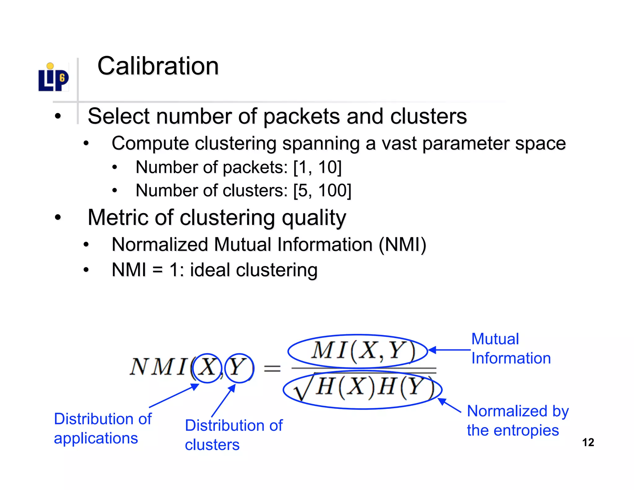 12
CalibrationCalibration
•• Select number of packets and clustersSelect number of packets and clusters
•• Compute clustering spanning a vast parameter spaceCompute clustering spanning a vast parameter space
•• Number of packets: [1, 10]Number of packets: [1, 10]
•• Number of clusters: [5, 100]Number of clusters: [5, 100]
•• Metric of clustering qualityMetric of clustering quality
•• Normalized Mutual Information (NMI)Normalized Mutual Information (NMI)
•• NMI = 1: ideal clusteringNMI = 1: ideal clustering
Distribution of
applications
Distribution of
clusters
Mutual
Information
Normalized by
the entropies
 