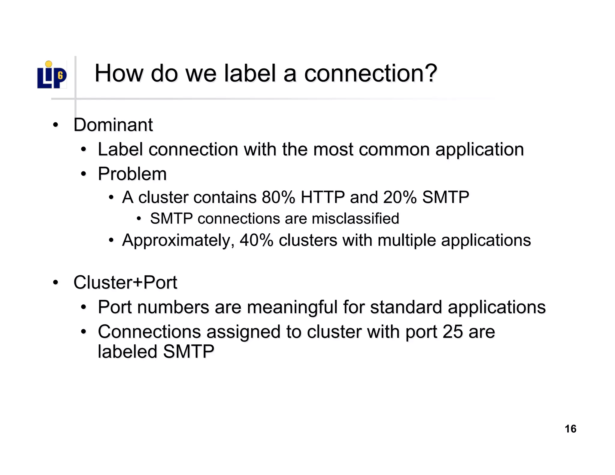 16
How do we label a connection?How do we label a connection?
•• DominantDominant
•• Label connection with the most common applicationLabel connection with the most common application
•• ProblemProblem
•• A cluster contains 80% HTTP and 20% SMTPA cluster contains 80% HTTP and 20% SMTP
•• SMTP connectionsSMTP connections are misclassifiedare misclassified
•• Approximately, 40% clusters with multiple applicationsApproximately, 40% clusters with multiple applications
•• Cluster+PortCluster+Port
•• Port numbers are meaningful for standard applicationsPort numbers are meaningful for standard applications
•• Connections assigned to cluster with port 25 areConnections assigned to cluster with port 25 are
labeled SMTPlabeled SMTP
 