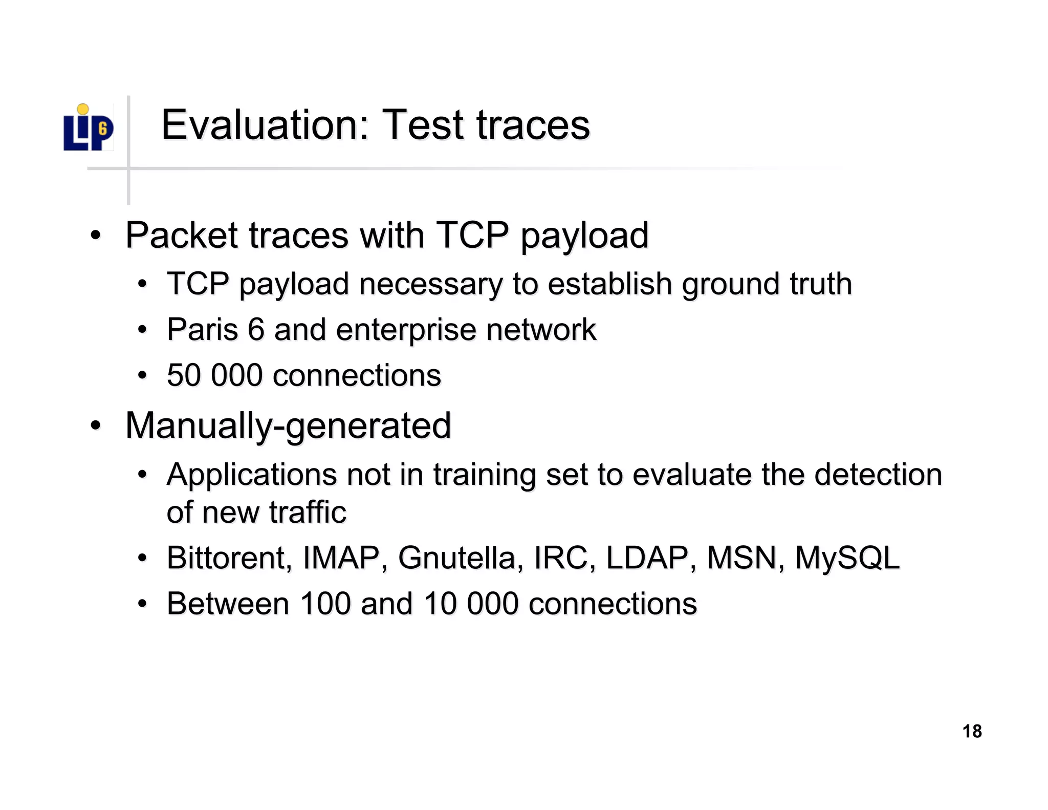18
Evaluation: Test tracesEvaluation: Test traces
•• Packet traces with TCP payloadPacket traces with TCP payload
•• TCP payload necessary to establish ground truthTCP payload necessary to establish ground truth
•• Paris 6 and enterprise networkParis 6 and enterprise network
•• 50 000 connections50 000 connections
•• Manually-generatedManually-generated
•• Applications not in training set to evaluate the detectionApplications not in training set to evaluate the detection
of new trafficof new traffic
•• BittorentBittorent, IMAP, Gnutella, IRC, LDAP, MSN,, IMAP, Gnutella, IRC, LDAP, MSN, MySQLMySQL
•• Between 100 and 10 000 connectionsBetween 100 and 10 000 connections
 