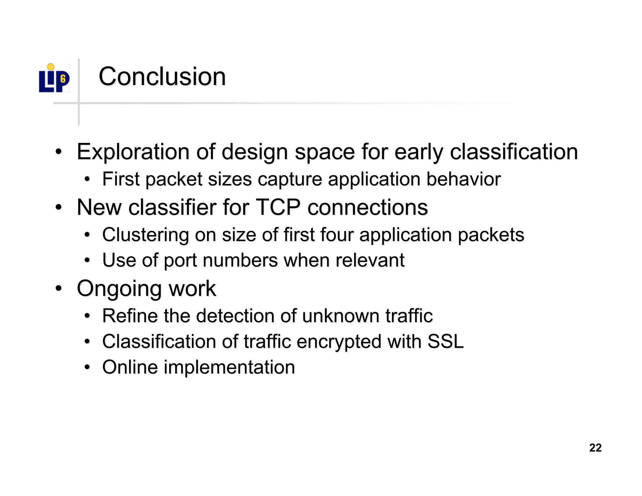 22
ConclusionConclusion
•• Exploration of design space for early classificationExploration of design space for early classification
•• First packet sizes capture application behaviorFirst packet sizes capture application behavior
•• New classifier for TCP connectionsNew classifier for TCP connections
•• Clustering on size of first four application packetsClustering on size of first four application packets
•• Use of port numbers when relevantUse of port numbers when relevant
•• Ongoing workOngoing work
•• Refine the detection of unknown trafficRefine the detection of unknown traffic
•• Classification of traffic encrypted with SSLClassification of traffic encrypted with SSL
•• Online implementationOnline implementation
 