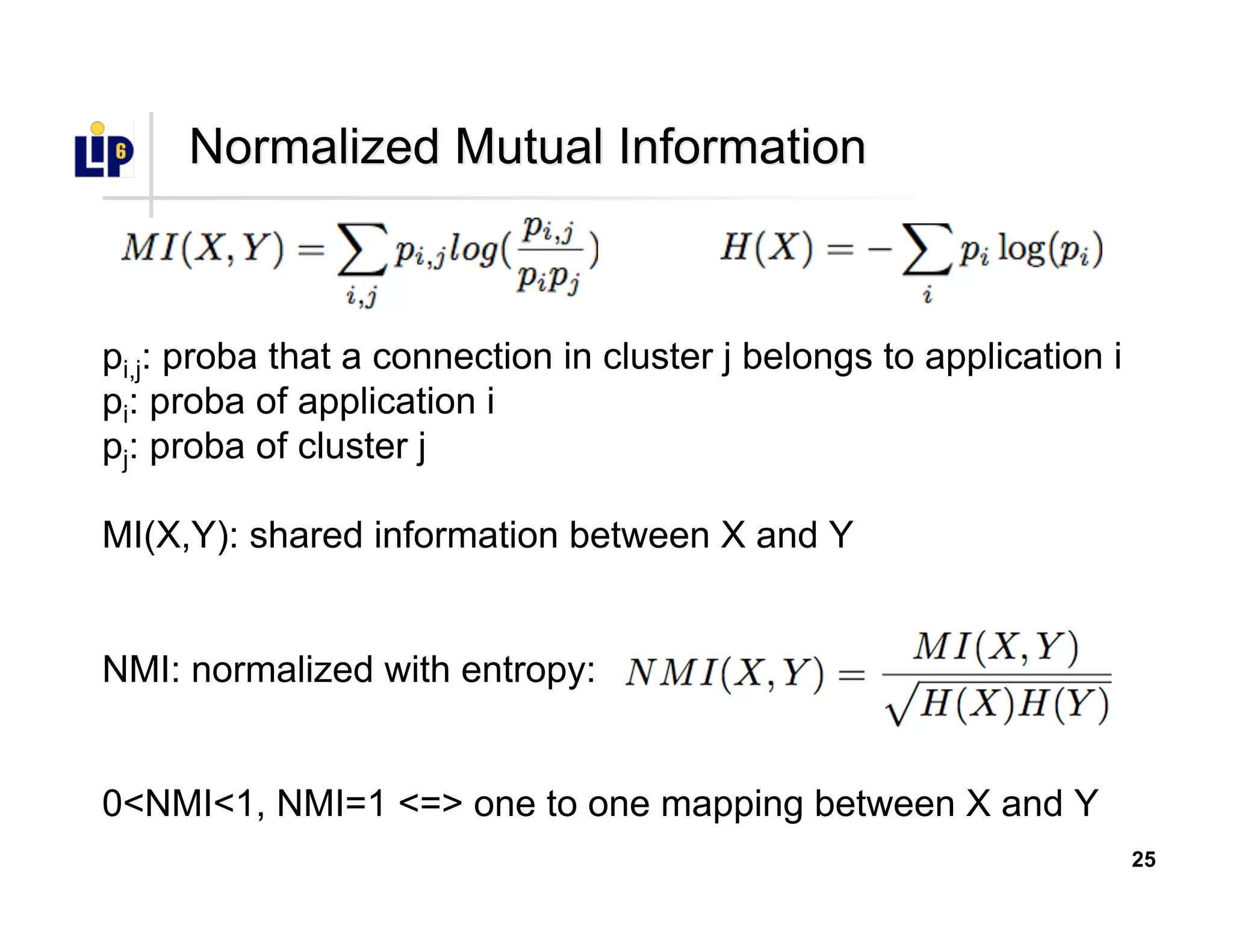 25
Normalized Mutual InformationNormalized Mutual Information
pi,j: proba that a connection in cluster j belongs to application i
pi: proba of application i
pj: proba of cluster j
MI(X,Y): shared information between X and Y
NMI: normalized with entropy:
0<NMI<1, NMI=1 <=> one to one mapping between X and Y
 