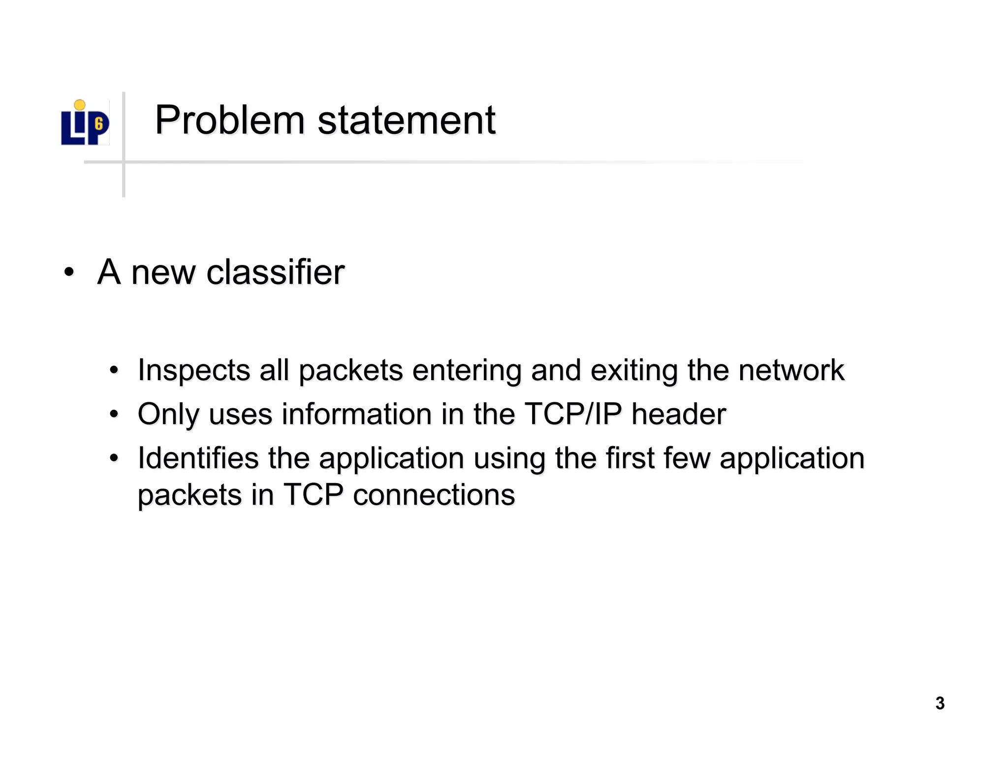 3
Problem statementProblem statement
•• A new classifierA new classifier
•• Inspects all packets entering and exiting the networkInspects all packets entering and exiting the network
•• Only uses information in the TCP/IP headerOnly uses information in the TCP/IP header
•• Identifies the application using the first few applicationIdentifies the application using the first few application
packets in TCP connectionspackets in TCP connections
 
