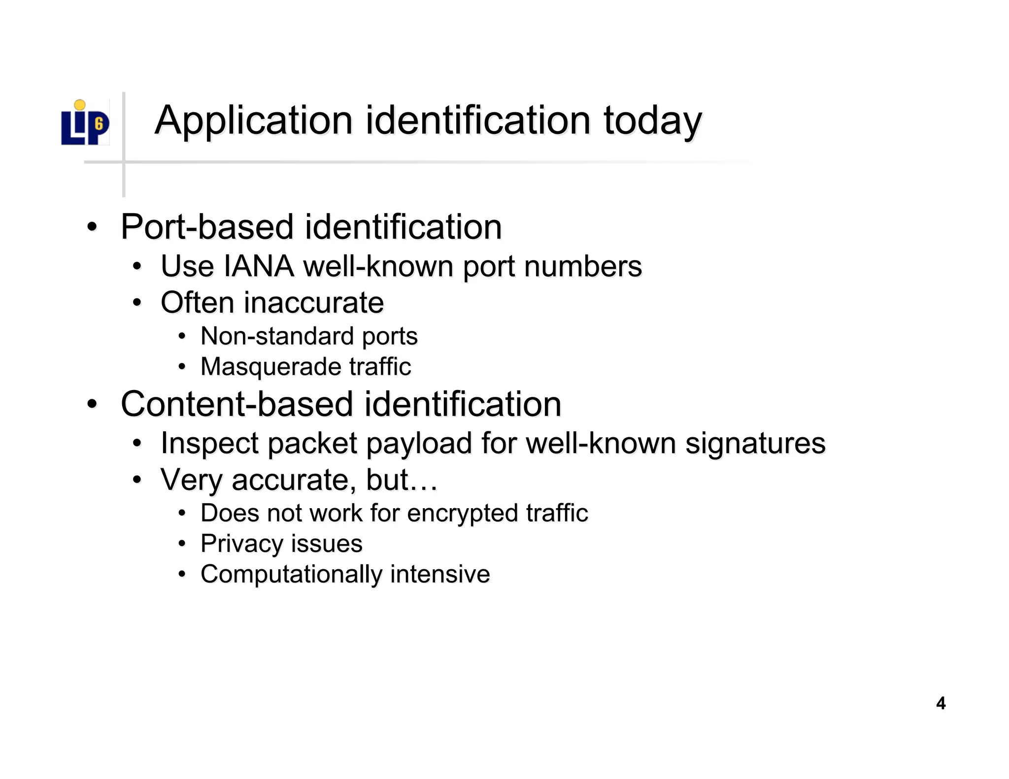 4
Application identification todayApplication identification today
•• Port-based identificationPort-based identification
•• Use IANA well-known port numbersUse IANA well-known port numbers
•• Often inaccurateOften inaccurate
•• Non-standard portsNon-standard ports
•• Masquerade trafficMasquerade traffic
•• Content-based identificationContent-based identification
•• Inspect packet payload for well-known signaturesInspect packet payload for well-known signatures
•• Very accurate, butVery accurate, but……
•• Does not work for encrypted trafficDoes not work for encrypted traffic
•• Privacy issuesPrivacy issues
•• Computationally intensiveComputationally intensive
 