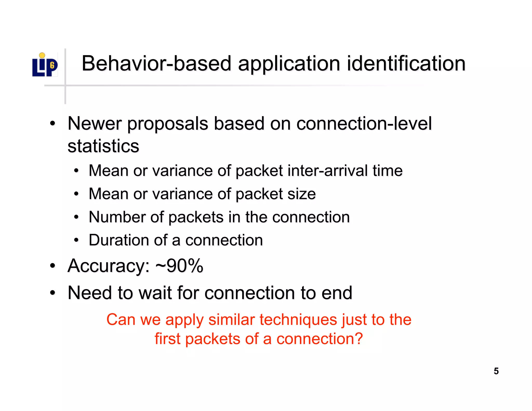 5
Behavior-based application identificationBehavior-based application identification
•• Newer proposals based on connection-levelNewer proposals based on connection-level
statisticsstatistics
•• Mean or variance of packet inter-arrival timeMean or variance of packet inter-arrival time
•• Mean or variance of packet sizeMean or variance of packet size
•• Number of packets in the connectionNumber of packets in the connection
•• Duration of a connectionDuration of a connection
•• Accuracy:Accuracy: ~90%~90%
•• Need to wait for connection to endNeed to wait for connection to end
Can we apply similar techniques just to the
first packets of a connection?
 