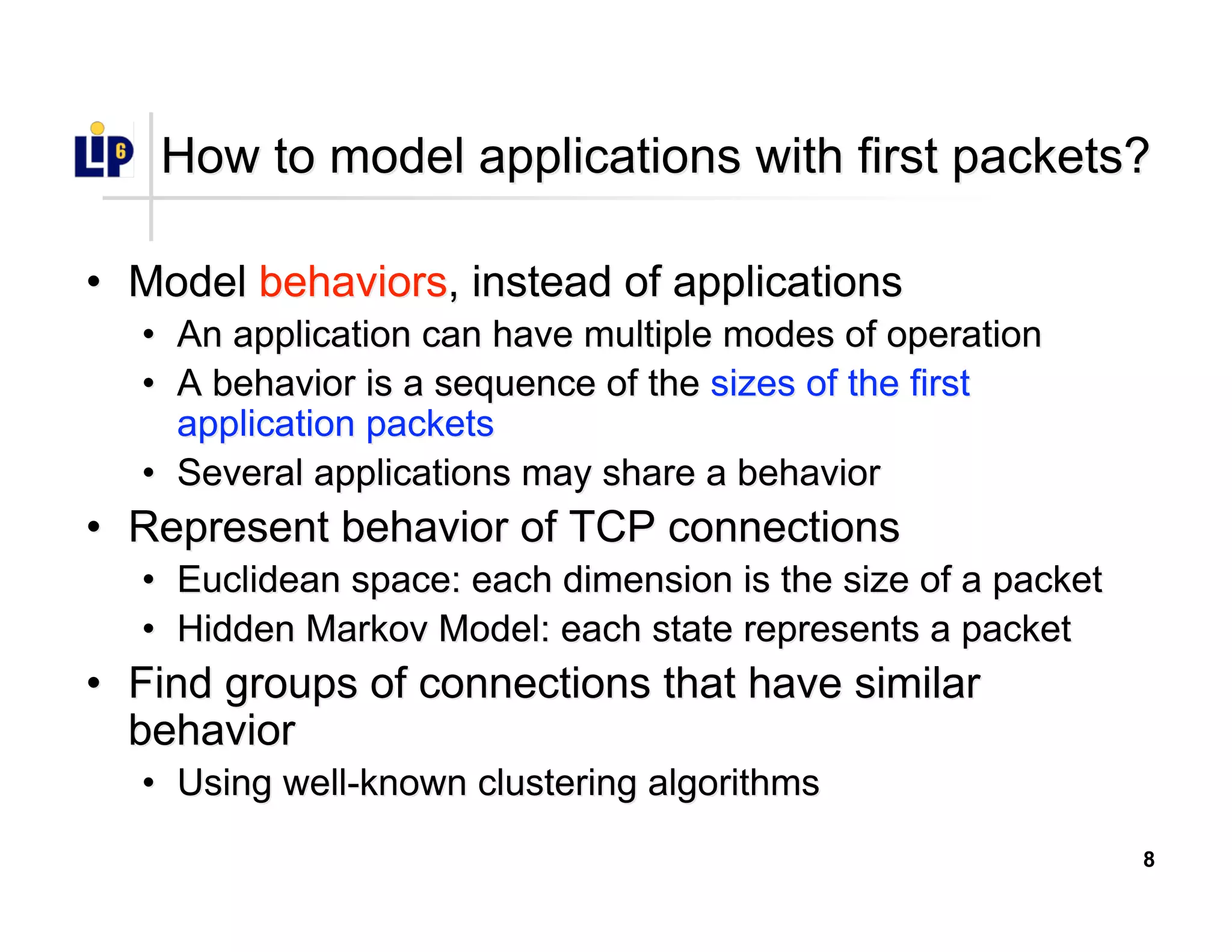 8
How to model applications with first packets?How to model applications with first packets?
•• ModelModel behaviorsbehaviors, instead of applications, instead of applications
•• An application can have multiple modes of operationAn application can have multiple modes of operation
•• A behavior is a sequence of theA behavior is a sequence of the sizes of the firstsizes of the first
application packetsapplication packets
•• Several applications may share a behaviorSeveral applications may share a behavior
•• Represent behavior of TCP connectionsRepresent behavior of TCP connections
•• Euclidean space: each dimension is the size of a packetEuclidean space: each dimension is the size of a packet
•• Hidden Markov Model: each state represents a packetHidden Markov Model: each state represents a packet
•• Find groups of connections that have similarFind groups of connections that have similar
behaviorbehavior
•• Using well-known clustering algorithmsUsing well-known clustering algorithms
 