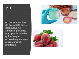 pH
pH impacta no tipo
de microbiota que se
desenvolve no
alimento, portanto,
nos tipos de reações
químicas que
ocorrerão quando os
microrganismos
proliferam.
 