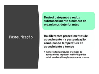 Pasteurização
Destroi patógenos e reduz
substancialmente o número de
organismos deteriorantes
Há diferentes procedimentos de
aquecimento na pasteurização,
combinando temperatura de
aquecimento e tempo
• menores temperaturas e tempos de
aquecimento implicam menores perdas
nutricionais e alterações no aroma e sabor.
 