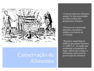 Conservação de
Alimentos
•A preservação dos alimentos
sempre foi uma necessidade
na sobrevivência dos
grupamentos humanos.
•Técnicas de conservação
alimentos remontam a
milênios da história da
civilização
•Registros arqueológicos
indicam que grupos humanos
a 12.000 A.C., na região que
atualmente corresponde ao
Egito, utilizavam a salga e a
defumação como meio de
preservação de alimentos.
 