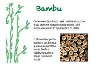 Evidentemente, o bambu será mais barato porque
o seu preço em relação ao peso próprio será
menos da metade do aço (JANSSEN, 2000).
   .




O ótimo desempenho
estrutural dos bambus
quanto à compressão,
torção, flexão e
sobretudo quanto à
tração (volumetria
tubular)
 