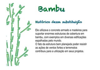 Ele utilizava o concreto armado e madeiras para
suportar enormes estruturas de cobertura em
bambu, com exemplos em diversas edificações
espalhadas pelo mundo.
O fato da estrutura bem planejada poder resistir
as ações de ventos fortes e terremotos
contribuiu para a utilização em seus projetos.
 