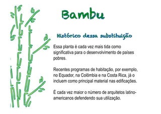 Essa planta é cada vez mais tida como
significativa para o desenvolvimento de países
pobres.

Recentes programas de habitação, por exemplo,
no Equador, na Colômbia e na Costa Rica, já o
incluem como principal material nas edificações.

É cada vez maior o número de arquitetos latino-
americanos defendendo sua utilização.
 