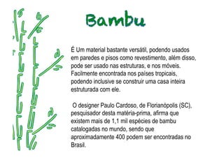 É Um material bastante versátil, podendo usados
em paredes e pisos como revestimento, além disso,
pode ser usado nas estruturas, e nos móveis.
Facilmente encontrada nos países tropicais,
podendo inclusive se construir uma casa inteira
estruturada com ele.

 O designer Paulo Cardoso, de Florianópolis (SC),
pesquisador desta matéria-prima, afirma que
existem mais de 1,1 mil espécies de bambu
catalogadas no mundo, sendo que
aproximadamente 400 podem ser encontradas no
Brasil.
 