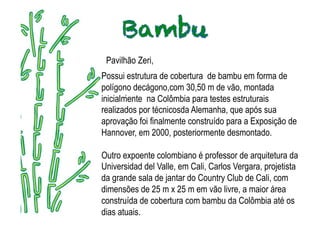 Pavilhão Zeri,
Possui estrutura de cobertura de bambu em forma de
polígono decágono,com 30,50 m de vão, montada
        .
inicialmente na Colômbia para testes estruturais
realizados por técnicosda Alemanha, que após sua
aprovação foi finalmente construído para a Exposição de
Hannover, em 2000, posteriormente desmontado.

Outro expoente colombiano é professor de arquitetura da
Universidad del Valle, em Cali, Carlos Vergara, projetista
da grande sala de jantar do Country Club de Cali, com
dimensões de 25 m x 25 m em vão livre, a maior área
construída de cobertura com bambu da Colômbia até os
dias atuais.
 