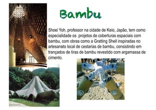 Shoei Yoh, professor na cidade de Keio, Japão, tem como
especialidade os projetos de coberturas espaciais com
bambu, com obras como a Gratting Shell inspiradas no
       .
artesanato local de cestarias de bambu, consistindo em
trançados de tiras de bambu revestido com argamassa de
cimento.
 