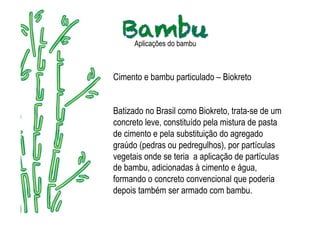 Aplicações do bambu



Cimento e bambu particulado – Biokreto


Batizado no Brasil como Biokreto, trata-se de um
concreto leve, constituído pela mistura de pasta
de cimento e pela substituição do agregado
graúdo (pedras ou pedregulhos), por partículas
vegetais onde se teria a aplicação de partículas
de bambu, adicionadas à cimento e água,
formando o concreto convencional que poderia
depois também ser armado com bambu.
 