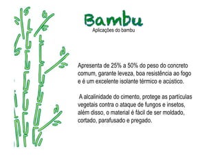 Aplicações do bambu




Apresenta de 25% a 50% do peso do concreto
comum, garante leveza, boa resistência ao fogo
e é um excelente isolante térmico e acústico.

A alcalinidade do cimento, protege as partículas
vegetais contra o ataque de fungos e insetos,
além disso, o material é fácil de ser moldado,
cortado, parafusado e pregado.
 