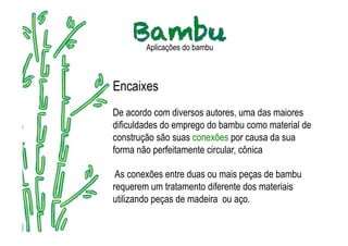 Aplicações do bambu



Encaixes
De acordo com diversos autores, uma das maiores
dificuldades do emprego do bambu como material de
construção são suas conexões por causa da sua
forma não perfeitamente circular, cônica

 As conexões entre duas ou mais peças de bambu
requerem um tratamento diferente dos materiais
utilizando peças de madeira ou aço.
 
