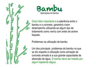 Aplicações do bambu


Outro fator importante é a aderência entre o
bambu e o concreto, garantirá o bom
desempenho utilizando-se algum tipo de
tratamento como verniz com anéis de arame
farpado.

Problemas na utilização de bambu

Um dos principais problemas do bambu no que
se diz respeito à utilização como armação de
concreto armado é a sua grande capacidade de
absorção de água. O bambu deve ser tratado por
algum repelente dágua.
 