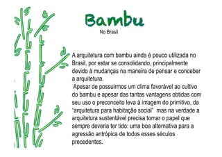 No Brasil



A arquitetura com bambu ainda é pouco utilizada no
Brasil, por estar se consolidando, principalmente
devido à mudanças na maneira de pensar e conceber
a arquitetura.
 Apesar de possuirmos um clima favorável ao cultivo
do bambu e apesar das tantas vantagens obtidas com
seu uso o preconceito leva à imagem do primitivo, da
“arquitetura para habitação social” mas na verdade a
arquitetura sustentável precisa tomar o papel que
sempre deveria ter tido: uma boa alternativa para a
agressão antrópica de todos esses séculos
precedentes.
 