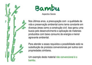 Aspectos Gerais


Nos últimos anos, a preocupação com a qualidade de
vida e preservação ambiental como tema constante em
diversas áreas como a construção civil. Isso gerou uma
busca pelo desenvolvimento e aplicação de materiais
produzidos com baixo consumo de energia e menor
agravante ambiental.

Para atender a esses requisitos a possibilidade está na
substituição de produtos convencionais por outros com
propriedades similares.

Um exemplo deste material não convencional é o
bambu.
 