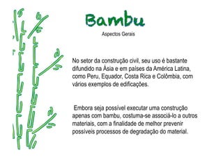 Aspectos Gerais



No setor da construção civil, seu uso é bastante
difundido na Ásia e em países da América Latina,
como Peru, Equador, Costa Rica e Colômbia, com
vários exemplos de edificações.


Embora seja possível executar uma construção
apenas com bambu, costuma-se associá-lo a outros
materiais, com a finalidade de melhor prevenir
possíveis processos de degradação do material.
 