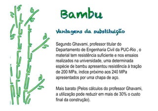 Segundo Ghavami, professor titular do
   .
Departamento de Engenharia Civil da PUC-Rio , o
material tem resistência suficiente e nos ensaios
realizados na universidade, uma determinada
espécie de bambu apresentou resistência à tração
de 200 MPa, índice próximo aos 240 MPa
apresentados por uma chapa de aço.

Mais barato (Pelos cálculos do professor Ghavami,
a utilização pode reduzir em mais de 30% o custo
final da construção).
 