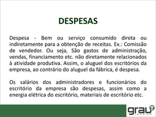 DESPESAS
Despesa - Bem ou serviço consumido direta ou
indiretamente para a obtenção de receitas. Ex.: Comissão
de vendedor. Ou seja, São gastos de administração,
vendas, financiamento etc. não diretamente relacionados
à atividade produtiva. Assim, o aluguel dos escritórios da
empresa, ao contrário do aluguel da fábrica, é despesa.
Os salários dos administradores e funcionários do
escritório da empresa são despesas, assim como a
energia elétrica do escritório, materiais de escritório etc.
 