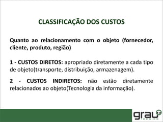 CLASSIFICAÇÃO DOS CUSTOS
Quanto ao relacionamento com o objeto (fornecedor,
cliente, produto, região)
1 - CUSTOS DIRETOS: apropriado diretamente a cada tipo
de objeto(transporte, distribuição, armazenagem).
2 - CUSTOS INDIRETOS: não estão diretamente
relacionados ao objeto(Tecnologia da informação).
 