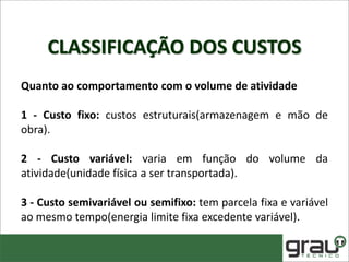CLASSIFICAÇÃO DOS CUSTOS
Quanto ao comportamento com o volume de atividade
1 - Custo fixo: custos estruturais(armazenagem e mão de
obra).
2 - Custo variável: varia em função do volume da
atividade(unidade física a ser transportada).
3 - Custo semivariável ou semifixo: tem parcela fixa e variável
ao mesmo tempo(energia limite fixa excedente variável).
 