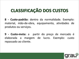 CLASSIFICAÇÃO DOS CUSTOS
8 - Custo-padrão: dentro da normalidade. Exemplo:
material, mão-de-obra, equipamento, atividades de
produtos ou serviços.
9 - Custo-meta: a partir do preço de mercado é
elaborada a margem de lucro. Exemplo: custo
repassado ao cliente.
 